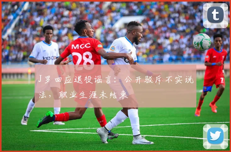 J罗回应退役谣言：公开驳斥不实说法，职业生涯未结束