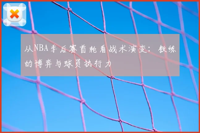 从NBA季后赛首轮看战术演变：教练的博弈与球员执行力