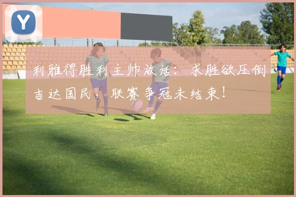 利雅得胜利主帅放话：求胜欲压倒吉达国民，联赛争冠未结束！