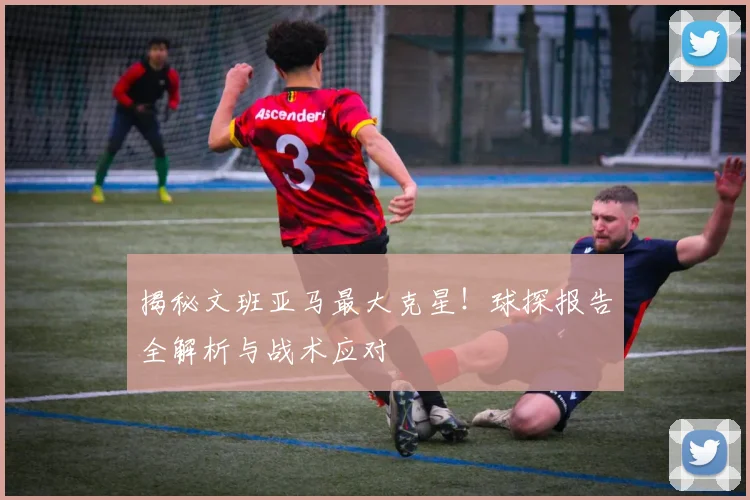揭秘文班亚马最大克星!球探报告全解析与战术应对