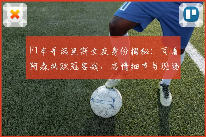 F1车手诺里斯女友身份揭秘：同看阿森纳欧冠客战，恋情细节与现场图曝光