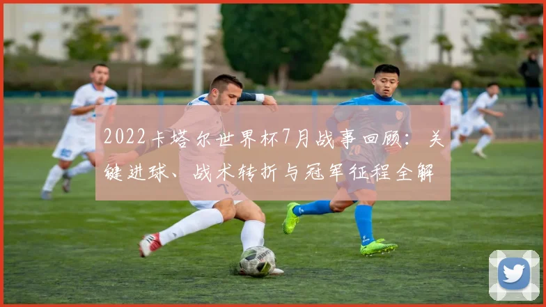 2022卡塔尔世界杯7月战事回顾：关键进球、战术转折与冠军征程全解析