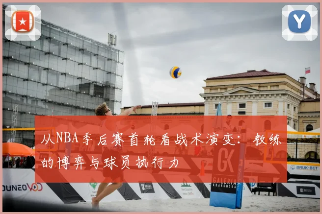 从NBA季后赛首轮看战术演变：教练的博弈与球员执行力