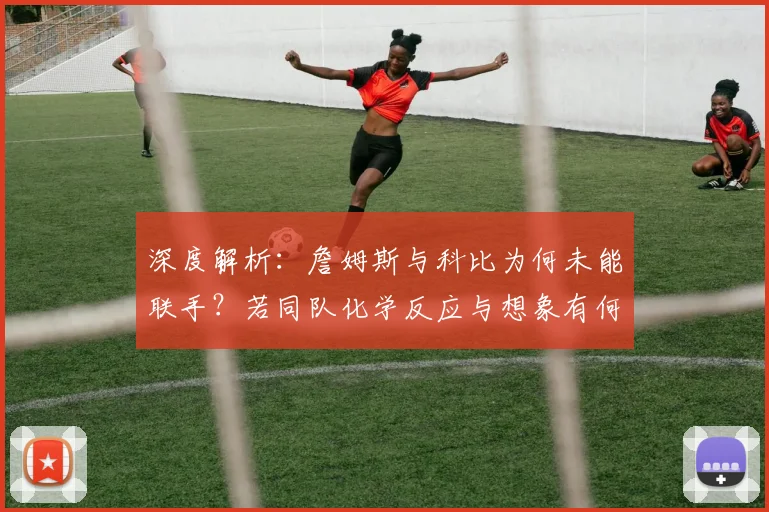 深度解析：詹姆斯与科比为何未能联手？若同队化学反应与想象有何不同？