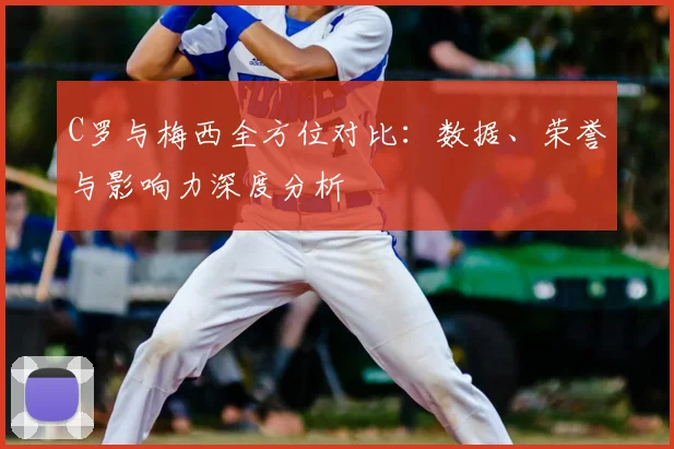 C罗与梅西全方位对比:数据、荣誉与影响力深度分析