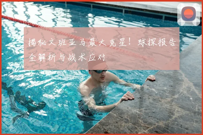 揭秘文班亚马最大克星!球探报告全解析与战术应对