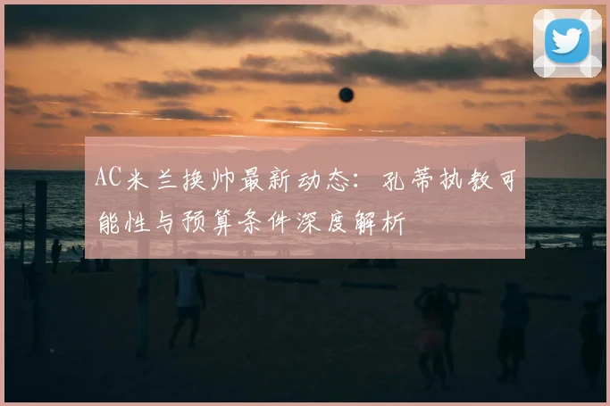 AC米兰换帅最新动态：孔蒂执教可能性与预算条件深度解析
