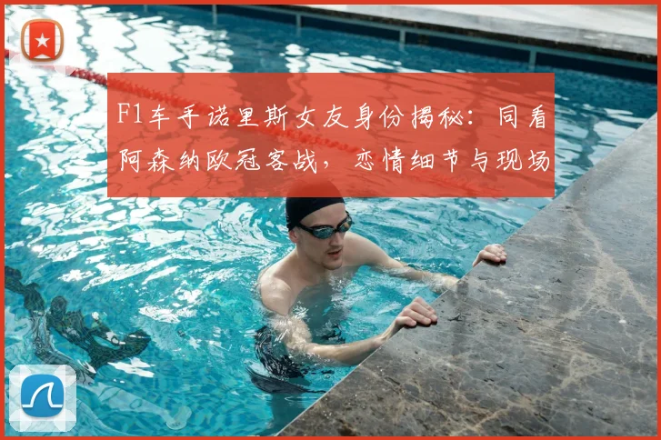 F1车手诺里斯女友身份揭秘：同看阿森纳欧冠客战，恋情细节与现场图曝光