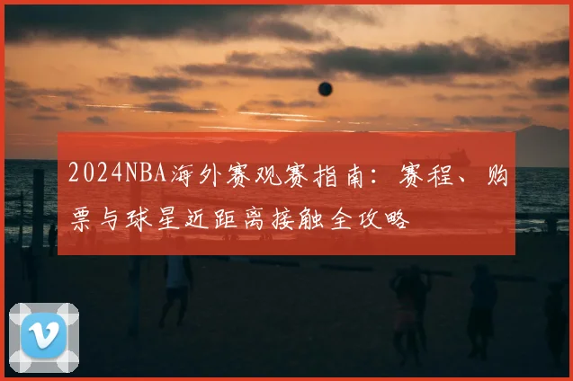 2024NBA海外赛观赛指南：赛程、购票与球星近距离接触全攻略