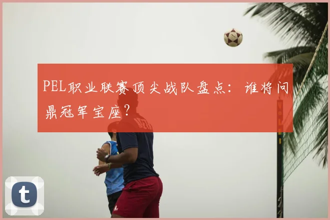 PEL职业联赛顶尖战队盘点：谁将问鼎冠军宝座？
